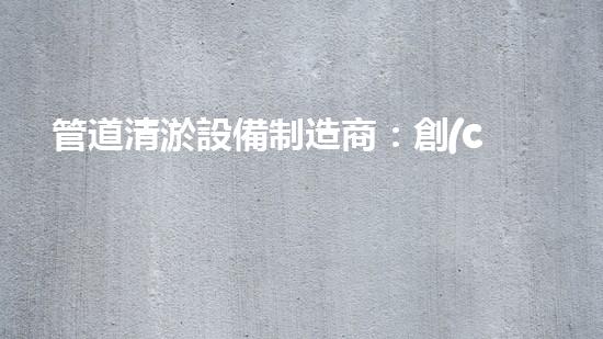 管道清淤設備制造商：創(chuàng)新科技，潔凈以后